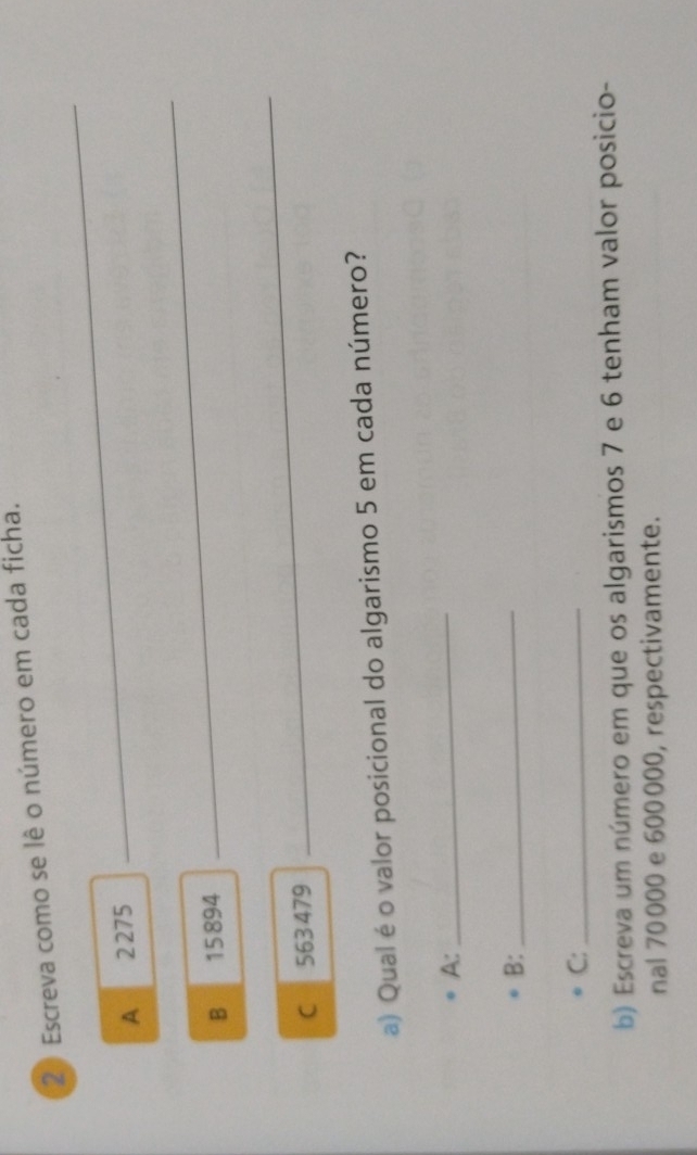 Escreva como se lê o número em cada ficha. 
A 2275
_ 
B 15 894
_ 
C 563 479
_ 
a) Qual é o valor posicional do algarismo 5 em cada número? 
A: 
_ 
B:_ 
C:_ 
b) Escreva um número em que os algarismos 7 e 6 tenham valor posicio- 
nal 70 000 e 600000, respectivamente.