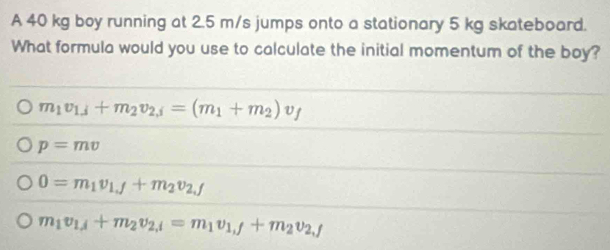 A 40 kg boy running at 2.5 m/s jumps onto a stationary 5 kg skateboard.
What formula would you use to calculate the initial momentum of the boy?
m_1v_1,j+m_2v_2,j=(m_1+m_2)v_f
p=mv
0=m_1v_1,f+m_2v_2,f
m_1v_1,j+m_2v_2,i=m_1v_1,j+m_2v_2,j