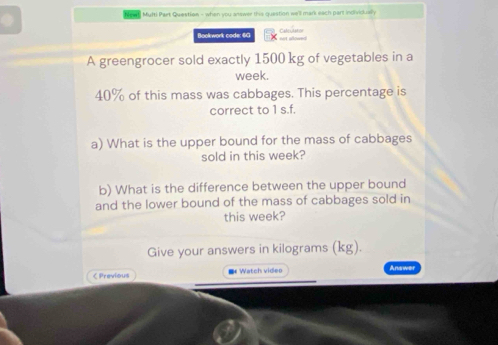 Multi Part Question - when you answer this question we'll mark each part individually 
Bookwork code: 60 Cate cs t =n 

A greengrocer sold exactly 1500 kg of vegetables in a 
week.
40% of this mass was cabbages. This percentage is 
correct to 1 s.f. 
a) What is the upper bound for the mass of cabbages 
sold in this week? 
b) What is the difference between the upper bound 
and the lower bound of the mass of cabbages sold in 
this week? 
Give your answers in kilograms (kg). 
C Previous = Watch video Answer