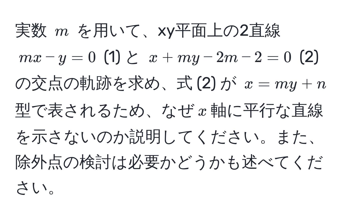 実数 $m$ を用いて、xy平面上の2直線  
$mx - y = 0$ (1) と $x + my - 2m - 2 = 0$ (2) の交点の軌跡を求め、式 (2) が $x = my + n$ 型で表されるため、なぜ$x$軸に平行な直線を示さないのか説明してください。また、除外点の検討は必要かどうかも述べてください。