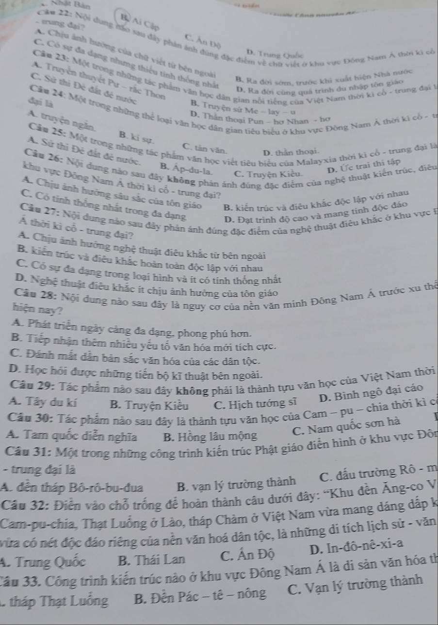 A. Nhật Bản
Bộ Ai Cập C. Ấn Độ
.. trung dại?  Cău 22: Nội dụng đầo sau đây phản ảnh đùng đặc điểm về chữ việt ở khu vực Đông Nam Á thời ki cổ
C Chịu ảnh hưởng của chữ viết từ bên ngoà
D. Trung Quốc
C. Có sự đa dạng nhưng thiếu tính thống nhất
Câu 23: Một trong những tác phẩm văn học dân gian nổi tiếng của Việt Nam thời ki cổ - trung đại 1
B. Ra đời sớm, trước khi xuất hiện Nhà nước
A. Truyền thuyết Pư - rắc Thơn
D. Ka đới cùng quả trình du nhập tôn giáo
C. Sử thi Đẻ đất đề nước
đại là
Câu 24: Một trong những thể loại văn học dân gian tiêu biểu ở khu vực Đông Nam Ả thời kì cổ - t
B. Truyện sử Me - lay - u
D. Thần thoại Pun - hơ Nhan - hơ
A. truyện ngắn. B. ki sự.
Cầu 25: Một trong những tác phẩm văn học viết tiêu biểu của Malayxia thời kì cổ - trung đại là
C. tàn văn D. thần thoại.
A. Sử thi Đệ đất đề nước.
Câu 26: Nội dung nào sau đây không phản ánh đùng đặc điểm của nghệ thuật kiến trúc, điều
B. Ap-du-la. C. Truyện Kiều.
D. Ức trai thi tập
khu vực Đông Nam Á thời ki cổ - trung đại?
A. Chịu ảnh hưởng sâu sắc của tôn giáo B. kiến trúc và điêu khắc độc lập với nhau
C. Có tính thống nhất trong đa dạng D. Đạt trình độ cao và mang tinh độc đáo
Cầu 27: Nội dung nào sau đây phán ánh đúng đặc điểm của nghệ thuật điêu khắc ở khu vực F
Á thời kì cổ - trung đại?
A. Chịu ảnh hưởng nghệ thuật điêu khắc từ bên ngoài
B. kiến trúc và điều khắc hoàn toàn độc lập với nhau
C. Có sự đa dạng trong loại hình và ít có tính thống nhất
D. Nghệ thuật điệu khắc ít chịu ảnh hưởng của tôn giáo
Cầu 28: Nội dung nào sau đây là nguy cơ của nền văn minh Đông Nam Á trước xu thể
hiện nay?
A. Phát triển ngày càng đa dạng, phong phú hơn.
B. Tiếp nhận thêm nhiêu yếu tổ văn hóa mới tích cực.
C. Đánh mắt dẫn bản sắc văn hóa của các dân tộc.
D. Học hỏi được những tiến bộ kĩ thuật bên ngoài.
Câu 29: Tác phẩm nào sau đây không phải là thành tựu văn học của Việt Nam thời
A. Tây du kí B. Truyện Kiều C. Hịch tướng sĩ
D. Bình ngô đại cáo
Cầu 30: Tác phẩm nào sau đây là thành tựu văn học của Cam ~ pu ~ chia thời kì có
A. Tam quốc diễn nghĩa B. Hồng lâu mộng
C. Nam quốc sơn hà
Cầu 31: Một trong những công trình kiến trúc Phật giáo điển hình ở khu vực Đôn
- trung đại là
A. đến tháp Bô-rô-bu-đua B. vạn lý trường thành C. đấu trường Rô - m
Câu 32: Điển vào chỗ trống để hoàn thành câu dưới đây: 'Khu đền Ăng-co V
Cam-pu-chia, Thạt Luồng ở Lào, tháp Chàm ở Việt Nam vừa mang dáng dấp k
vừa có nét độc đáo riêng của nền văn hoá dân tộc, là những di tích lịch sử - văn
A. Trung Quốc B. Thái Lan C. Ấn Độ D. In-đô-nê-xi-a
Cầu 33. Công trình kiến trúc nào ở khu vực Đông Nam Á là dì sản văn hóa th
1 tháp Thạt Luồng  B. Đền Pác − tê − nông C. Vạn lý trường thành