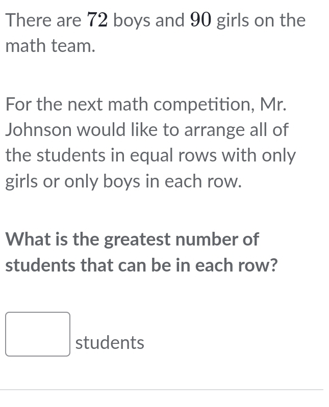 There are 72 boys and 90 girls on the 
math team. 
For the next math competition, Mr. 
Johnson would like to arrange all of 
the students in equal rows with only 
girls or only boys in each row. 
What is the greatest number of 
students that can be in each row? 
□ students