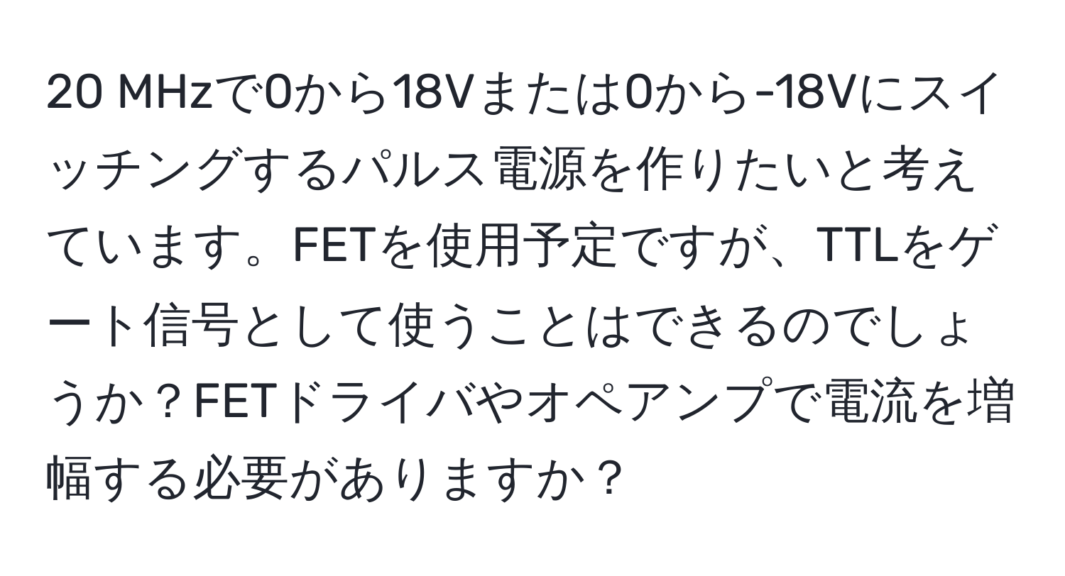 MHzで0から18Vまたは0から-18Vにスイッチングするパルス電源を作りたいと考えています。FETを使用予定ですが、TTLをゲート信号として使うことはできるのでしょうか？FETドライバやオペアンプで電流を増幅する必要がありますか？