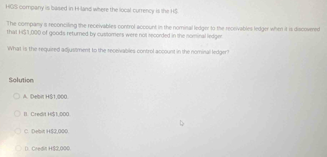 HGS company is based in H-land where the local currency is the H$
The company s reconciling the receivables control account in the nominal ledger to the receivables ledger when it is discovered
that H$1,000 of goods returned by customers were not recorded in the nominal ledger
What is the required adjustment to the receivables control account in the nominal ledger?
Solution
A. Debit H $1,000.
B. Credit H $1,000.
C. Debit H $2,000.
D. Credit H $2,000.