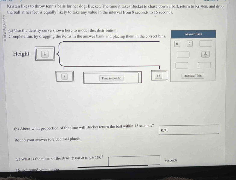 Kristen likes to throw tennis balls for her dog, Bucket. The time it takes Bucket to chase down a ball, return to Kristen, and drop 
the ball at her feet is equally likely to take any value in the interval from 8 seconds to 15 seconds. 
5 (a) Use the density curve shown here to model this distribution. 
Complete this by dragging the items in the answer bank and placing them in the correct bins. Answer Bank 
0 7
Height =  1/7   1/15 
15
8 Distance (feet) 
Time (seconds) 
(b) About what proportion of the time will Bucket return the ball within 13 seconds?
0.71
Round your answer to 2 decimal places. 
(c) What is the mean of the density curve in part (a)?
seconds
Do not round your answer