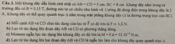 Cầu 3. Một khung dây dẫn hình chữ nhật có AB=CD=5cm; BC=8cm. Khung dây nằm trong từ
trường đều có B=0.15T ', đường sức từ có chiều như hình vẽ. Cường độ đòng điện trong khung đây là 2
A. Khung dây có thể quay quanh trục Δ nằm trong mặt phẳng khung đây (Δ là đường trung trực của BC).
a) Mỗi cạnh AB và CD chịu tác dụng của lực từ vector F có độ lớn là F=1,5N
b) Lực từ tác dụng lên đoạn dây AB và CD có phương thắng đứng.
e) Moment ngẫu lực tác dụng lên khung đây có độ lớn là M=F.d=12.10^(-4)N.m. 
d) Lực từ tác dụng lên hai đoạn đây AB và CD là ngẫu lực làm cho khung đây quay quanh trục A.