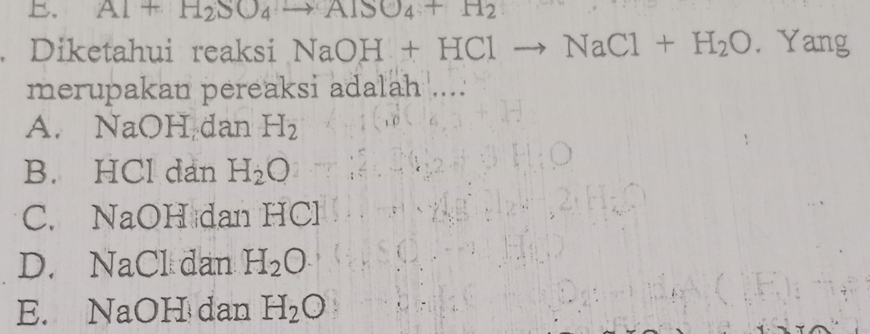 Al+H_2SO_4to AlSO_4+H_2
Diketahui reaksi NaOH+HClto NaCl+H_2O. Yang
merupakan pereaksi adalah ....
A. NaOH dan H_2
B. HCl dan H_2O
C. NaOH dan HCl
D. NaCl dan H_2O
E. NaOH dan H_2O