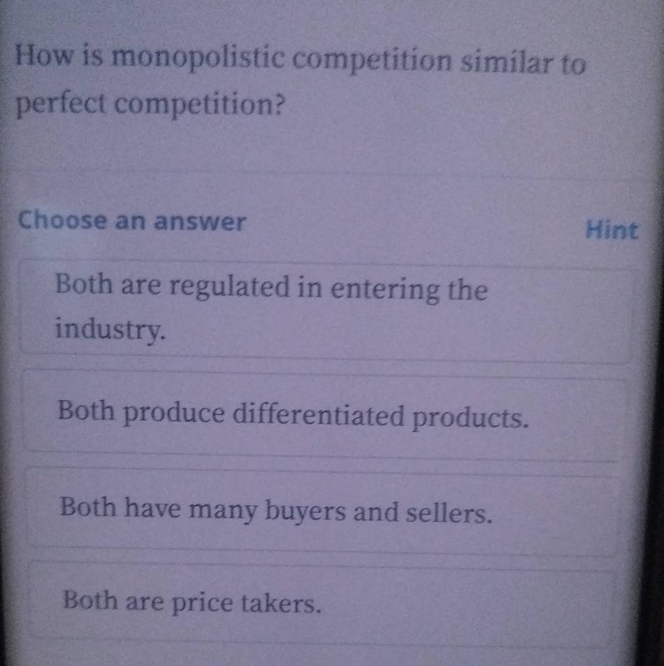 How is monopolistic competition similar to
perfect competition?
Choose an answer Hint
Both are regulated in entering the
industry.
Both produce differentiated products.
Both have many buyers and sellers.
Both are price takers.