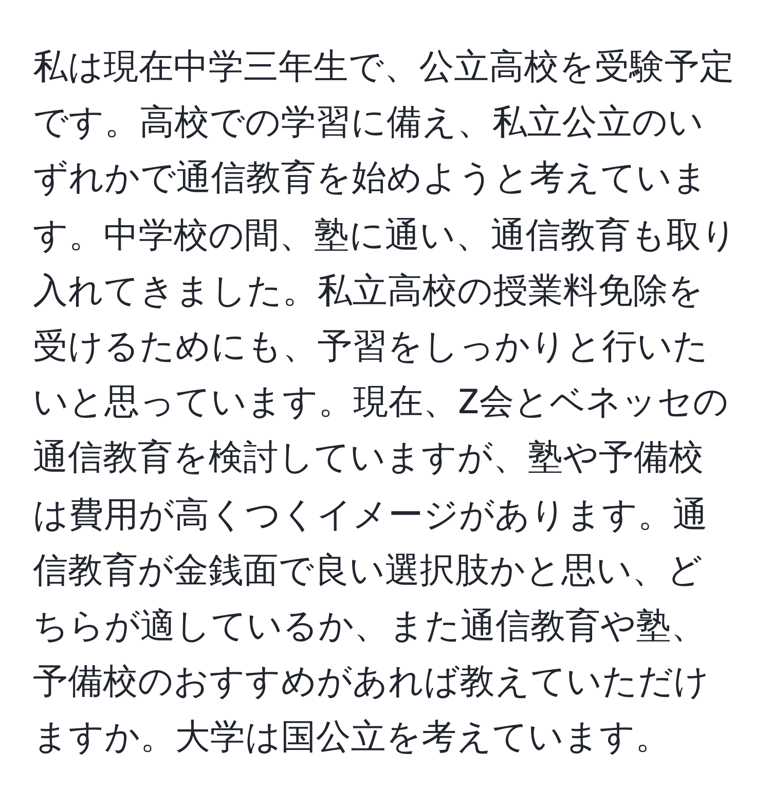 私は現在中学三年生で、公立高校を受験予定です。高校での学習に備え、私立公立のいずれかで通信教育を始めようと考えています。中学校の間、塾に通い、通信教育も取り入れてきました。私立高校の授業料免除を受けるためにも、予習をしっかりと行いたいと思っています。現在、Z会とベネッセの通信教育を検討していますが、塾や予備校は費用が高くつくイメージがあります。通信教育が金銭面で良い選択肢かと思い、どちらが適しているか、また通信教育や塾、予備校のおすすめがあれば教えていただけますか。大学は国公立を考えています。