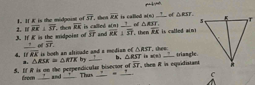 If K is the midpoint of overline ST then overline RK is called a(n)_ ? of △ RST. 
2. If overline RK⊥ overline ST then overline RK is called a(n)_ ? of △ RST. 
3. If K is the midpoint of overline ST and overline RK⊥ overline ST , then overline RK is called a(n)
? of overline ST. 
4. If overline RK is both an altitude and a median of △ RST , then: 
a. △ RSK≌ △ RTK by __? b. △ RST is a(n)_ ? triangle. 
5. If R is on the perpendicular bisector of overline ST then R is equidistant 
from ____ and __?__ Thus _ ?=_ ?.