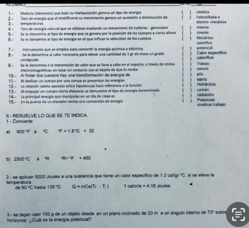 ALUMNO_
_
1.- Matería (elemento) que bajo su manipulación genera un tipo de energía ( ) cinética
2.- Tipo de energía que al modificarse su movimiento genera un aumento o disminución de ( ) Fotovoltaica a
3 - temperaturas electro- mecánica
4.- Tipo de energía natural que se obtiene mediante un mecanismo de turbinas - generador  ) interna
5.- Se le denomina al tipo de energía que se genera por la posición de los cuerpos a cierta altura ) coseno
6.- Se le denomina al tipo de energía en el que influye la velocidad de los cuerpos ) Mecánica
calorifica
7.- . Instrumento que se emplea para convertir la energía química a eléctrica  ) potencial
8.- . Se le denomina al calor necesario para elevar una cantidad de 1 gr de masa un grado ( ) Calor especifico
centigrado
9.- Se le denomina a la transmisión de calor que se lleva a cabo en el espacio, a través de ondas ( ) Trabajo ( ) calorifica
electromagnéticas sin estar en contacto con el objeto de que lo recibe ( ) sonora
10. - Al frotar dos cuerpos hay una transformación de energía de ( ) pila
11.- Al deslizar un cuerpo por una rampa se presentan las energías ( ) seno
12.- La relación cateta opuesto entre hipotenusa hace referencia a la función ( ) Hidráulica
13.- Al empujar un cuerpo cierta distancia se demuestra el tipo de energía denominada ( ) carbón
14.- La principal energía que manipulas en un día de clase es ( ) radiación
15.- En la puerta de un elevador existe una conversión de energía ( ) Potencial
cinética-trabajo
II.- RESUELVE LO QUE SE TE INDICA
1 - Convierte
a) 900°F a°C. ^circ F=1.8°C+32
b) 2500°C a°R°R=^circ F+460
2.- se aplican 5000 Joules a una sustancia que tiene un calor especifico de 1.2cal/gr°C. si se elevo la
temperatura Joules
de 30°C hasta 135°C Q=mCe(T_f-T_i) 1 caloria =4.18
3.- se dejan caer 150 g de un objeto desde en un plano inclinado de 20 m a un ángulo interno de 70° sobre
horizontal. ¿Cuál es la energia potencial?