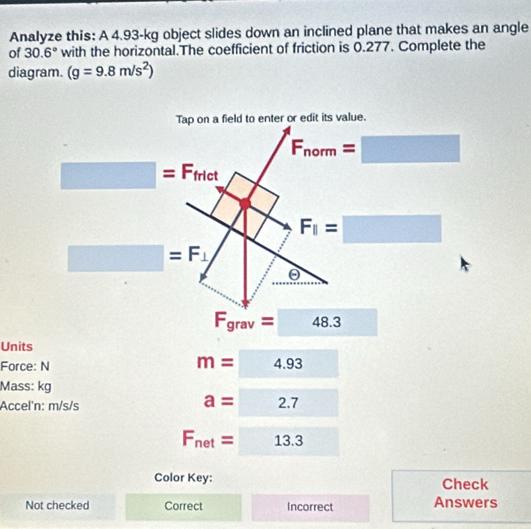 Analyze this: A 4.93-kg object slides down an inclined plane that makes an angle
of 30.6° with the horizontal.The coefficient of friction is 0.277. Complete the
diagram. (g=9.8m/s^2)
F_grav=□ 48.3
Units
Force: N
m=4.93
Mass: kg
Accel'n: m/s/s
a=2.7
F_net=□ 13.3
Color Key: Check
Not checked Correct Incorrect Answers