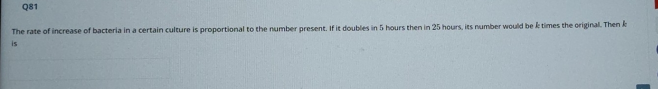 The rate of increase of bacteria in a certain culture is proportional to the number present. If it doubles in 5 hours then in 25 hours, its number would be k times the original. Then k
is