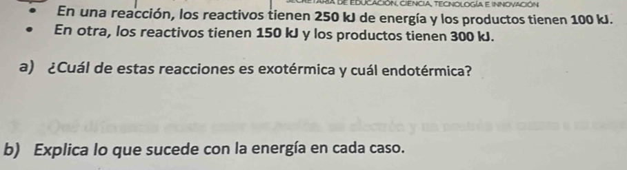 RIa de EDUCACIÓN, CIENCIA, TECNOLOGía e INNOVACIÓN 
En una reacción, los reactivos tienen 250 kJ de energía y los productos tienen 100 kJ. 
En otra, los reactivos tienen 150 kJ y los productos tienen 300 kJ. 
a) ¿Cuál de estas reacciones es exotérmica y cuál endotérmica? 
b) Explica lo que sucede con la energía en cada caso.