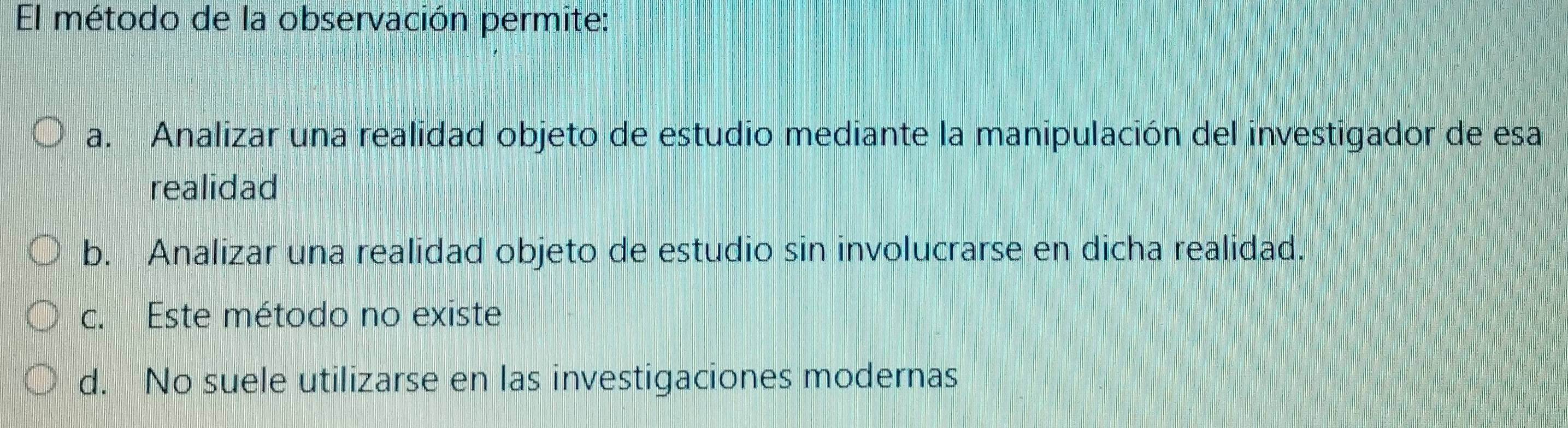 El método de la observación permite:
a. Analizar una realidad objeto de estudio mediante la manipulación del investigador de esa
realidad
b. Analizar una realidad objeto de estudio sin involucrarse en dicha realidad.
c. Este método no existe
d. No suele utilizarse en las investigaciones modernas