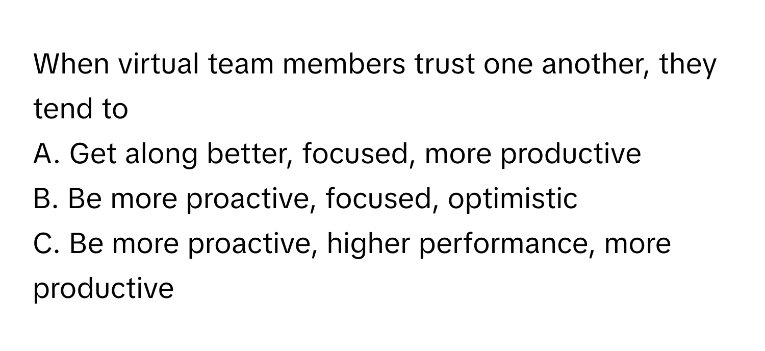 When virtual team members trust one another, they tend to 

A. Get along better, focused, more productive 
B. Be more proactive, focused, optimistic 
C. Be more proactive, higher performance, more productive