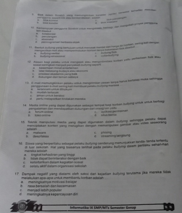 Blok dalam Scratch wing meerungkiskan Kansuter (sprios) pereakon farhadip masuker
pengguna, separt klk atsu tombol dibsian, adalan
C. blok perulangas
b blos sondisi a. bloa kontrol
U btow intnnal
10. Kemampuat nenaourta Sdrstct unsk menaskses, berbegs, dan mengubén proyek pengguna
a kolaborasi Ikn disebut
b. perulangan
d. pemrograman berbasis objek
11. Bentuk bulying yang bertujuan untuk merusak mental dan harga dir korban, sering kai dengan
mengecikan hati alau mempermalikon koman tanoa kaverzsan fak disebut
d zyberbulying c. Oullying fsik
b hullying emosions a bullying verbal
12. Alasan bagi pelaku untuk mengejek atau manginsmidasi kurban yaitu perbedaan fisik atau
sosial seringkaii menjadi penyebab ouilying seperti
a.   kesamaan minat antartsman
b. latar belakang budaya stau ekonom
c. prestasi akadomis yang balk
d. dukungan dan teman sebay a
1 3. E-mail memungkinkan peiaku untuk menginmkan pesan tanpa harus bertatap muka sehingga
penggunaan e-mail senng kali membual pelaku buliying merasa
a. terancam untuk dibukum
b. mudah terlacak
c. aman untuk beraks
d. perlu melaporkan tindakan mereska
14. Media online yang dapat digunakan sebagai tempat bagi korban bullying untuk untuk berbagi
a. forum online pengalaman dan mendapatkan dukungan darí orang lain yaitu
b. toko online d situs berita c. aplikasi permainan
15. Teknik manipulasi media yang dapat digunakan dalam bullying sehingga pelaku dapat
adalah menciptakan konten yang marugikan dengan memanipulasi gambar atau video seseorang
a malware c. phising
b. deepfakes d streaming langsun
16. Siswa yang berperilaku sebagai pelaku bullying cenderung menunjukkan tanda- tanda tertentu
di luar sekolah. Hal yang biasanya terlihat pada pelaku builying daiam perilaku sehan-han
mereka adalah
a. tingkat kehadiran yang tinggi
b tidak dapat berinteraksi dengan baik
c. ketertarkan dalam kegiatan sosial
d. selalu aktif dalam organisasi sekolah
17. Dampak negatif yang dialami oleh saksi dari kejadian bullying terutama jika mereka tidak
melakukan apa-apa untuk membantu korban adalah
a. meningkatnya motivasi belajar
b. rasa bersalah dan kecemasan
c. menjadi lebih populer
d. meningkatnya kepercayaan dir
Informatika IX SMP/MTs Semester Genap --