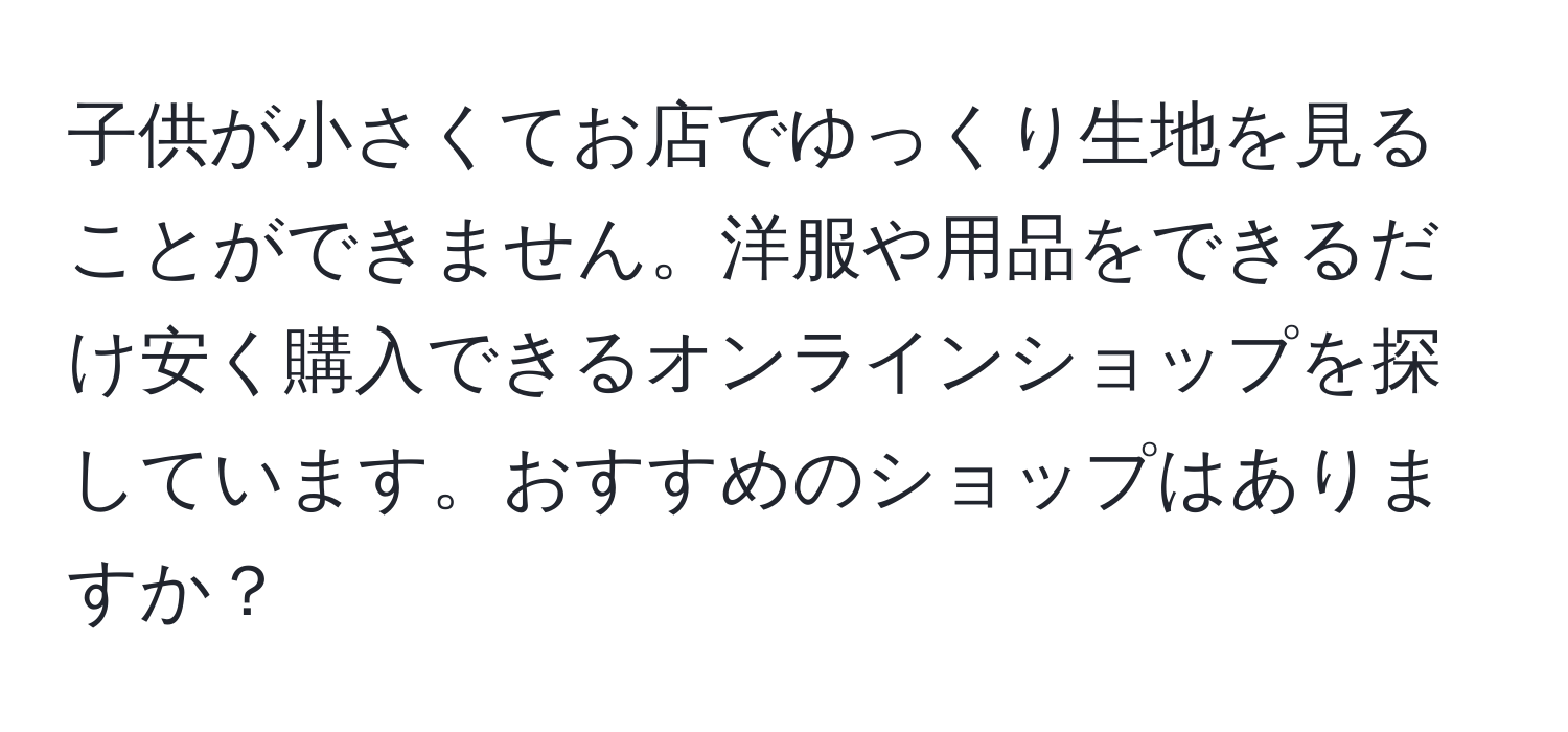 子供が小さくてお店でゆっくり生地を見ることができません。洋服や用品をできるだけ安く購入できるオンラインショップを探しています。おすすめのショップはありますか？