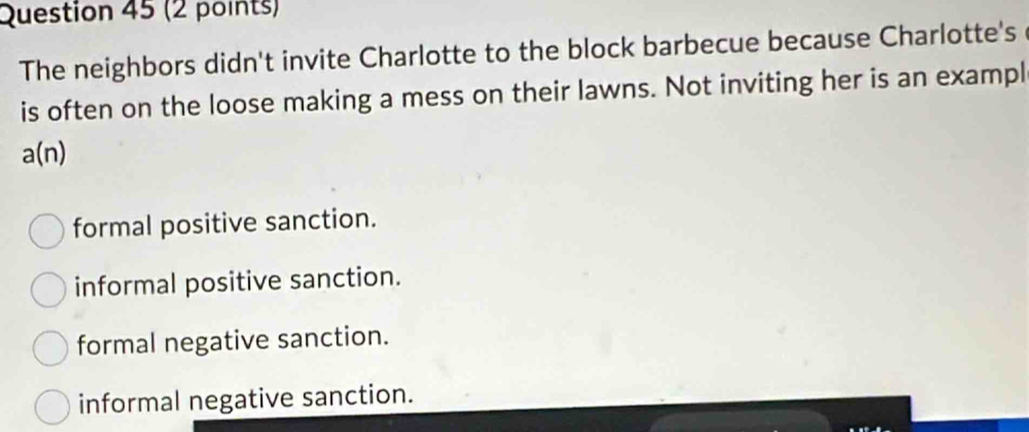 The neighbors didn't invite Charlotte to the block barbecue because Charlotte's
is often on the loose making a mess on their lawns. Not inviting her is an exampl
a(n)
formal positive sanction.
informal positive sanction.
formal negative sanction.
informal negative sanction.