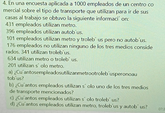 En una encuesta aplicada a 1000 empleados de un centro co 
mercial sobre el tipo de transporte que utilizan para ir de sus 
casas al trabajo se obtuvo la siguiente informaci´ on:
431 empleados utilizan metro.
396 empleados utilizan autob´us.
101 empleados utilizan metro y troleb´ us pero no autob´us.
176 empleados no utilizan ninguno de los tres medios conside 
rados. 341 utilizan troleb'us.
634 utilizan metro o troleb´ us.
201 utilizan s' olo metro. 
a) ¿Cu´antosempleadosutilizanmetrootroleb´usperonoau 
tob´us? 
b) ¿Cu'antos empleados utilizan s´ olo uno de los tres medios 
de transporte mencionados? 
c) ¿Cu'antos empleados utilizan s´ olo troleb´ us? 
d) ¿Cu'antos empleados utilizan metro, troleb´us y autob´ us? 07:3