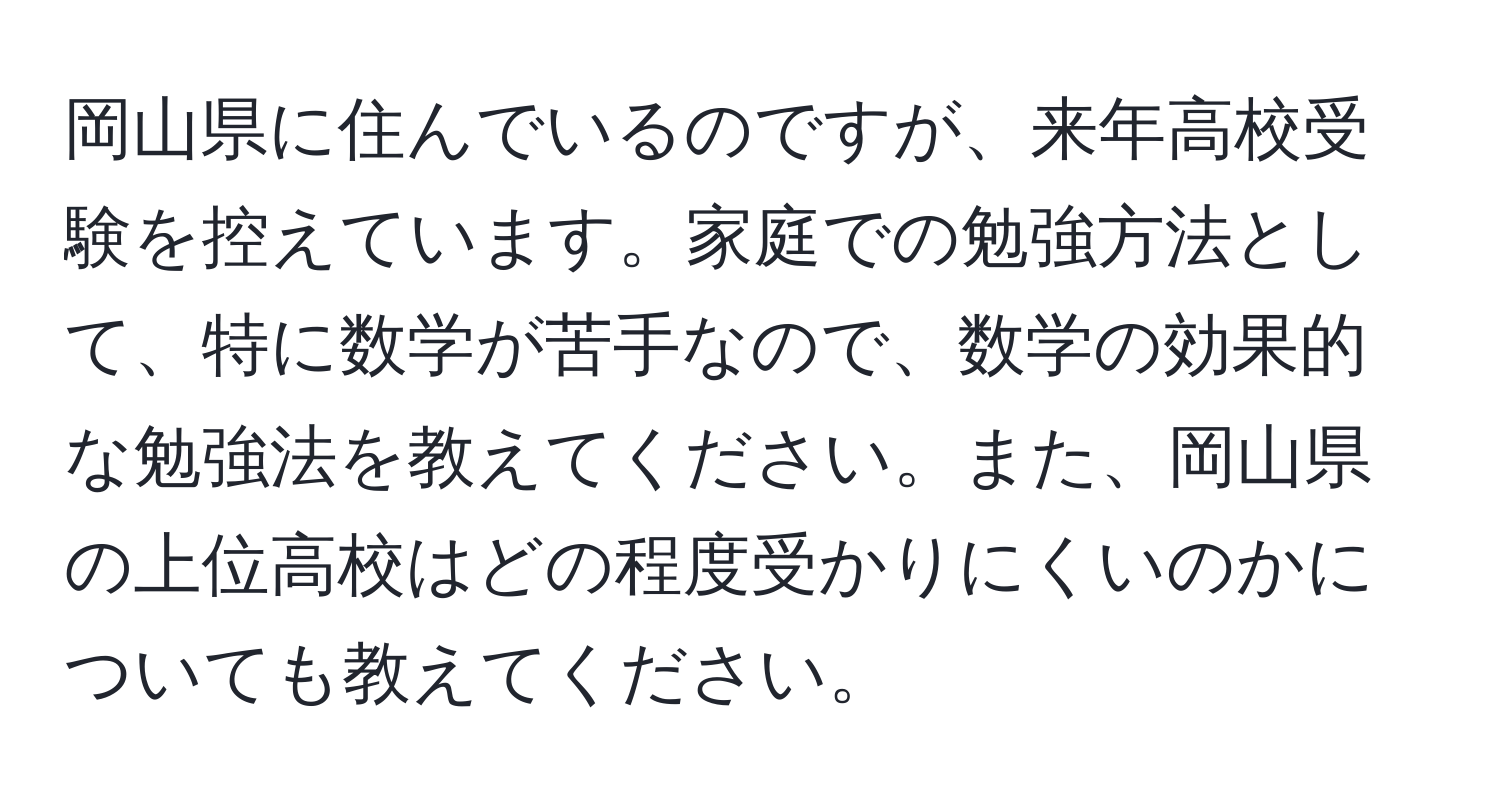 岡山県に住んでいるのですが、来年高校受験を控えています。家庭での勉強方法として、特に数学が苦手なので、数学の効果的な勉強法を教えてください。また、岡山県の上位高校はどの程度受かりにくいのかについても教えてください。