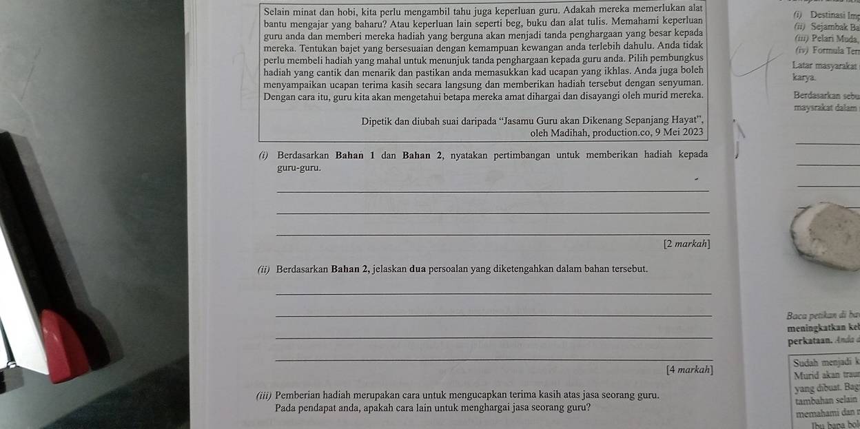 Selain minat dan hobi, kita perlu mengambil tahu juga keperluan guru. Adakah mereka memerlukan alat (i) Destinasi Im
bantu mengajar yang baharu? Atau keperluan lain seperti beg, buku dan alat tulis. Memahami keperluan (ii) Sejambak Ba
guru anda dan memberi mereka hadiah yang berguna akan menjadi tanda penghargaan yang besar kepada (iii) Pelari Muda,
mereka. Tentukan bajet yang bersesuaian dengan kemampuan kewangan anda terlebih dahulu. Anda tidak (iv) Formula Ter
perlu membeli hadiah yang mahal untuk menunjuk tanda penghargaan kepada guru anda. Pilih pembungkus Latar masyarakat
hadiah yang cantik dan menarik dan pastikan anda memasukkan kad ucapan yang ikhlas. Anda juga boleh
karya.
menyampaikan ucapan terima kasih secara langsung dan memberikan hadiah tersebut dengan senyuman.
Dengan cara itu, guru kita akan mengetahui betapa mereka amat dihargai dan disayangi oleh murid mereka. Berdasarkan sebu
maysrakat dalam
Dipetik dan diubah suai daripada “Jasamu Guru akan Dikenang Sepanjang Hayat”,
_
oleh Madihah, production.co, 9 Mei 2023
(i) Berdasarkan Bahan 1 dan Bahan 2, nyatakan pertimbangan untuk memberikan hadiah kepada
guru-guru.
_
_
_
_
_
[2 markah]
(ii) Berdasarkan Bahan 2, jelaskan dua persoalan yang diketengahkan dalam bahan tersebut.
_
_
Baca petikan đi ba
_
meningkatkan ke
perkataan. d 
_
Sudah menjadi k
[4 markah] Murid akan traur
yang dibuat. Bag
(iii) Pemberian hadiah merupakan cara untuk mengucapkan terima kasih atas jasa seorang guru.
Pada pendapat anda, apakah cara lain untuk menghargai jasa seorang guru? tambahan selain
memahami dan  r
Thu hana b!