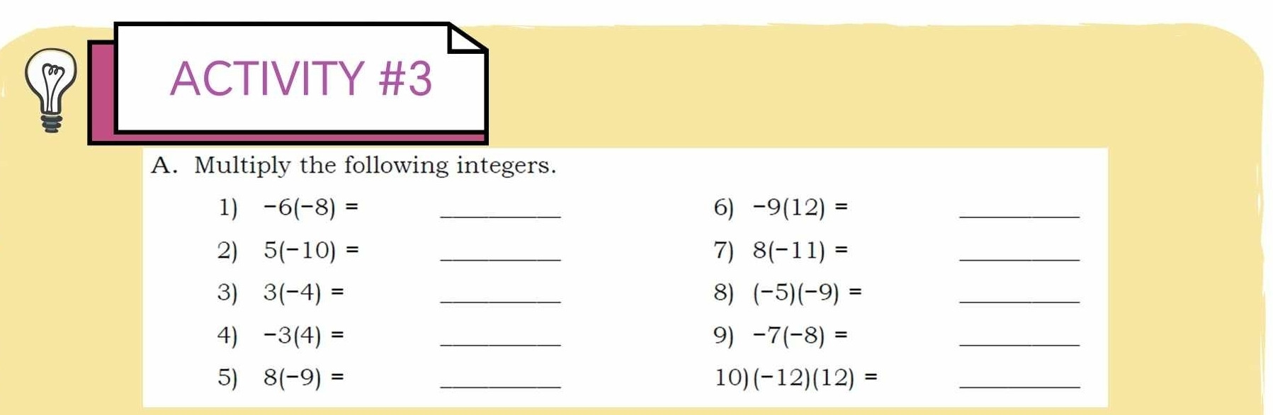 ACTIVITY #3 
A. Multiply the following integers. 
1) -6(-8)= _6) -9(12)= _ 
2) 5(-10)= _7) 8(-11)=
_ 
3) 3(-4)= _8) (-5)(-9)= _ 
4) -3(4)= _9) -7(-8)=
_ 
5) 8(-9)= _10) (-12)(12)= _