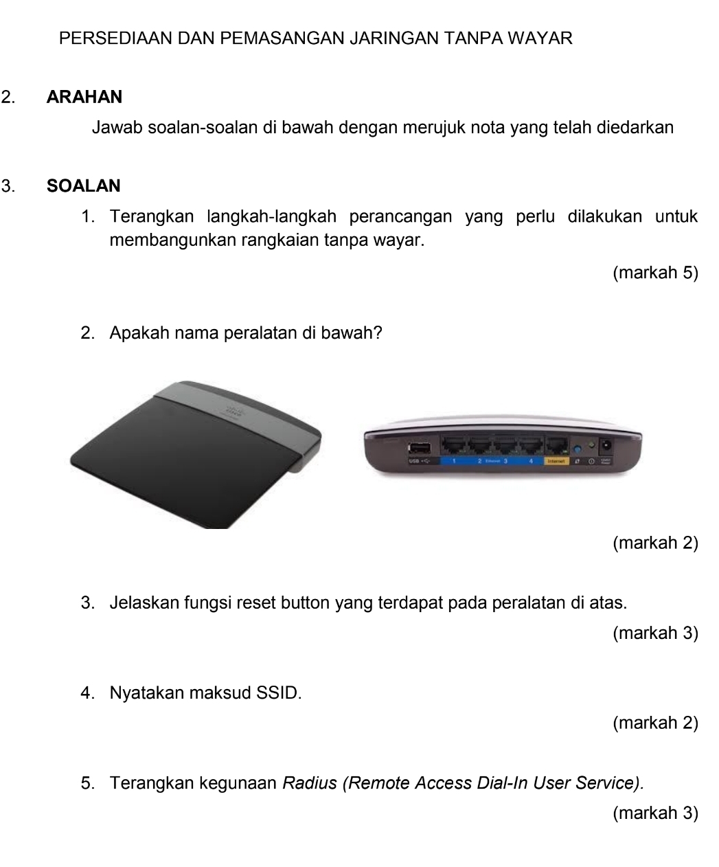 PERSEDIAAN DAN PEMASANGAN JARINGAN TANPA WAYAR 
2. ARAHAN 
Jawab soalan-soalan di bawah dengan merujuk nota yang telah diedarkan 
3. SOALAN 
1. Terangkan langkah-langkah perancangan yang perlu dilakukan untuk 
membangunkan rangkaian tanpa wayar. 
(markah 5) 
2. Apakah nama peralatan di bawah? 

(markah 2) 
3. Jelaskan fungsi reset button yang terdapat pada peralatan di atas. 
(markah 3) 
4. Nyatakan maksud SSID. 
(markah 2) 
5. Terangkan kegunaan Radius (Remote Access Dial-In User Service). 
(markah 3)