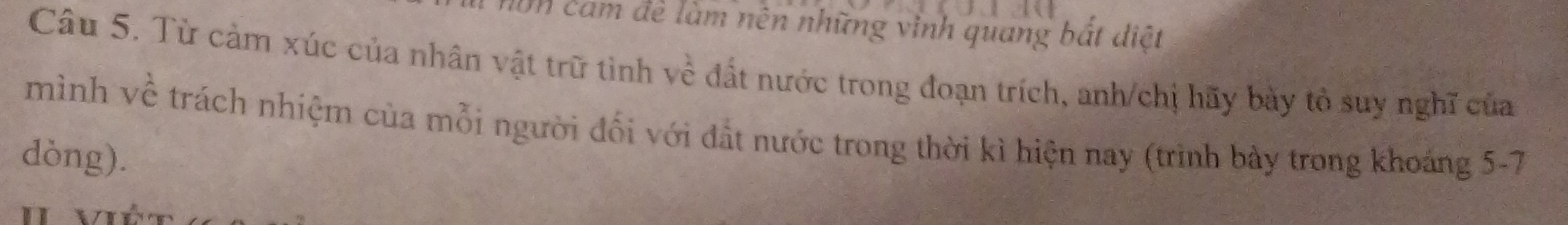 I0n cảm đề làm nên những vinh quang bắt điệt 
Câu 5. Từ cảm xúc của nhân vật trữ tình về đất nước trong đoạn trích, anh/chị hãy bày tổ suy nghĩ của 
mình về trách nhiệm của mỗi người đối với đất nước trong thời kì hiện nay (trình bày trong khoáng 5-7
dòng).