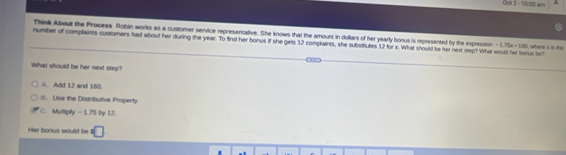 Oct 2 - 10:00 sm
Think About the Process Robin works as a customer service representative. She knows that the amount in dollars of her yearly bonus is represented by the expression -1.75x+100 , where s is the
number of complaints customers had about her during the year. To find her bonus if she gets 12 complaints, she substitutes 12 for x. What should be her next step? What would her borus be?
What should be her next step?
A. Add 12 and 160.
□. Use the Distributive Property
C. Multiply -1.75 by 12.
Her bonus would be