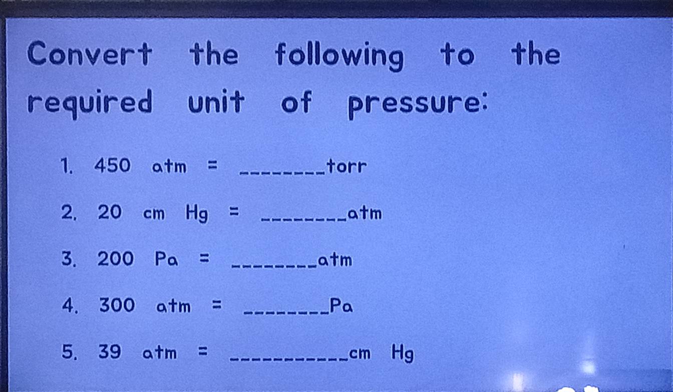 Convert the following to the 
required unit of pressure: 
1. 450atm= _ rr
cc 
2. 20cmHg= _  "m
a 
3. 200Pa= _
a+m
4. 300atm= _ P_
5. 39atm= _  cm g