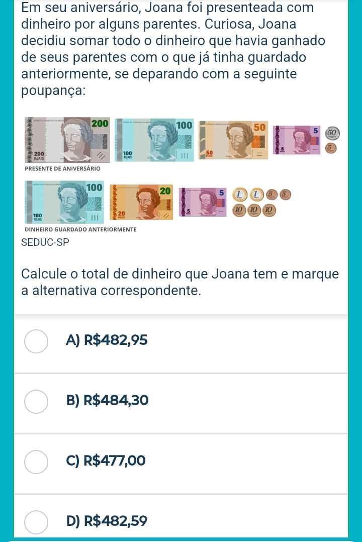 Em seu aniversário, Joana foi presenteada com
dinheiro por alguns parentes. Curiosa, Joana
decidiu somar todo o dinheiro que havia ganhado
de seus parentes com o que já tinha guardado
anteriormente, se deparando com a seguinte
poupança:
200 100
50 5 50
5
199 || |
=
PRESENTE DE ANIVERSÁRIO
100
20 5 a 6
199 |I| 2
5 10 10 10
DINHEIRO GUARDADO ANTERIORMENTE
SEDUC-SP
Calcule o total de dinheiro que Joana tem e marque
a alternativa correspondente.
A) R$482,95
B) R$484,30
C) R$477,00
D) R$482,59