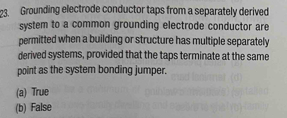 Grounding electrode conductor taps from a separately derived
system to a common grounding electrode conductor are
permitted when a building or structure has multiple separately
derived systems, provided that the taps terminate at the same
point as the system bonding jumper.
(a) True
(b) False