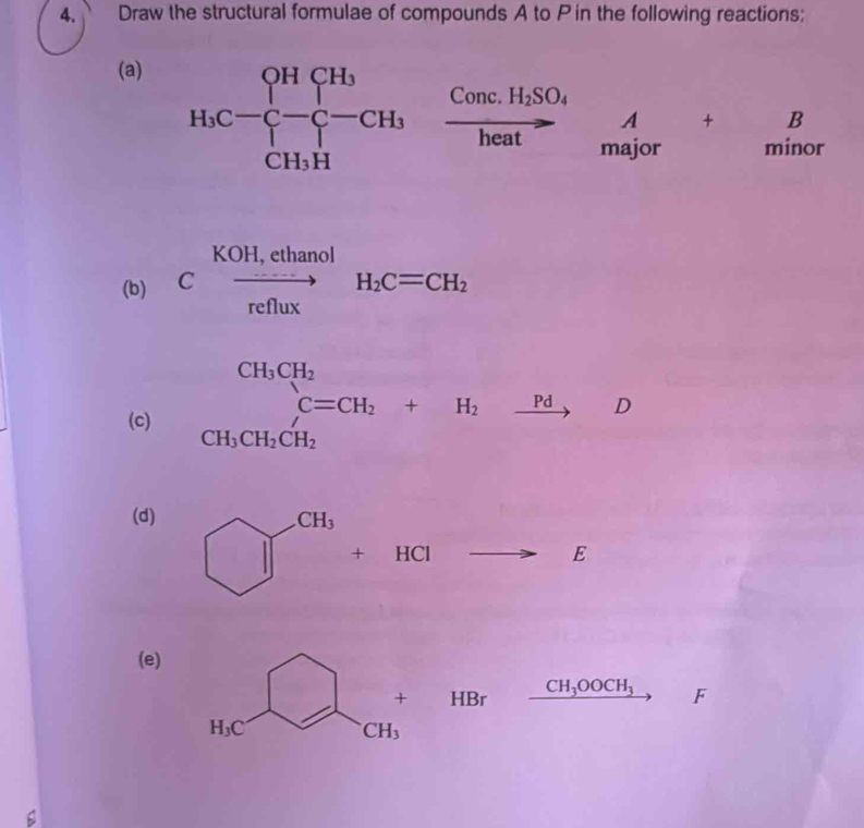 Draw the structural formulae of compounds A to P in the following reactions:
(a)
H_1C-beginarrayl HCH_3 -C-CH_3endarray. frac Conc.H_2SO_4heatbeginarrayr A ma_3tr+B minceendarray
(b) C xrightarrow KOH,ethanolH_2C=CH_2
(c) beginarrayr CH_3CH_2 CH_3CH_2CH_2 CH_3CH_2CH_2endarray +H_2xrightarrow PdD
(d)
+HCl to E
(e)
HBr CH_3OOCH_3 F