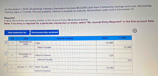 On November 1, 2026, Rocketship Training Corporation borrows $52,000 cash from Community Savings and Loan. Rocketship 
Training signs a 3-month, 6% note payable. Interest is payable at maturity. Rocketship's year -end is December 31. 
Required: 
1, to 3, Record the necessary entries in the Journal Entry Worksheet below. 
Note: If no entry is required for a particular transaction or event, select "No Journal Entry Required" in the first account field. 
a 
View transaction list View journall entry worksheet