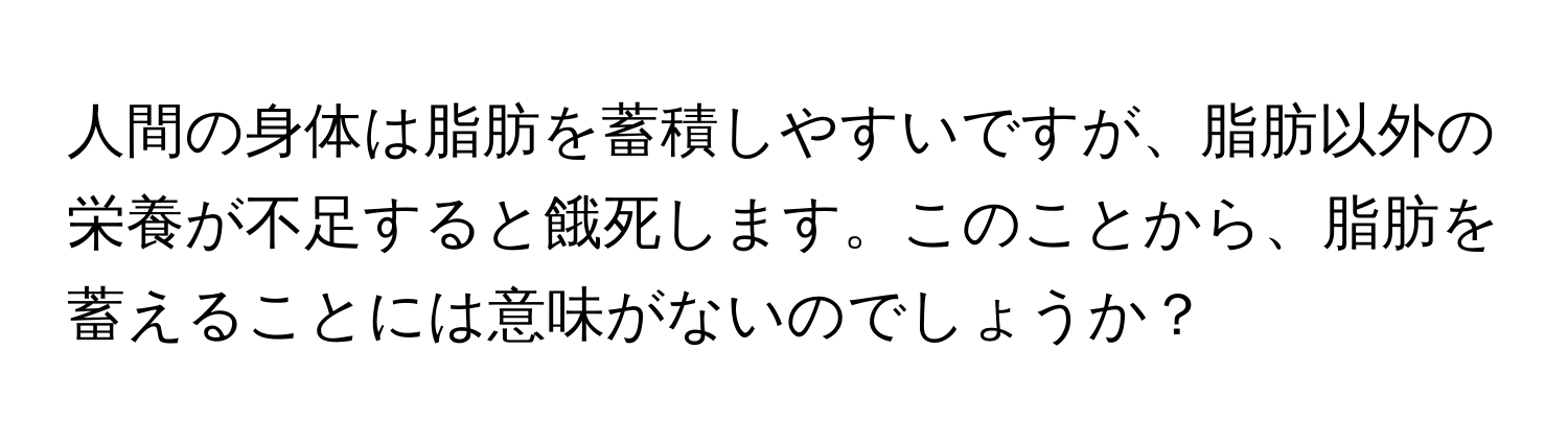 人間の身体は脂肪を蓄積しやすいですが、脂肪以外の栄養が不足すると餓死します。このことから、脂肪を蓄えることには意味がないのでしょうか？