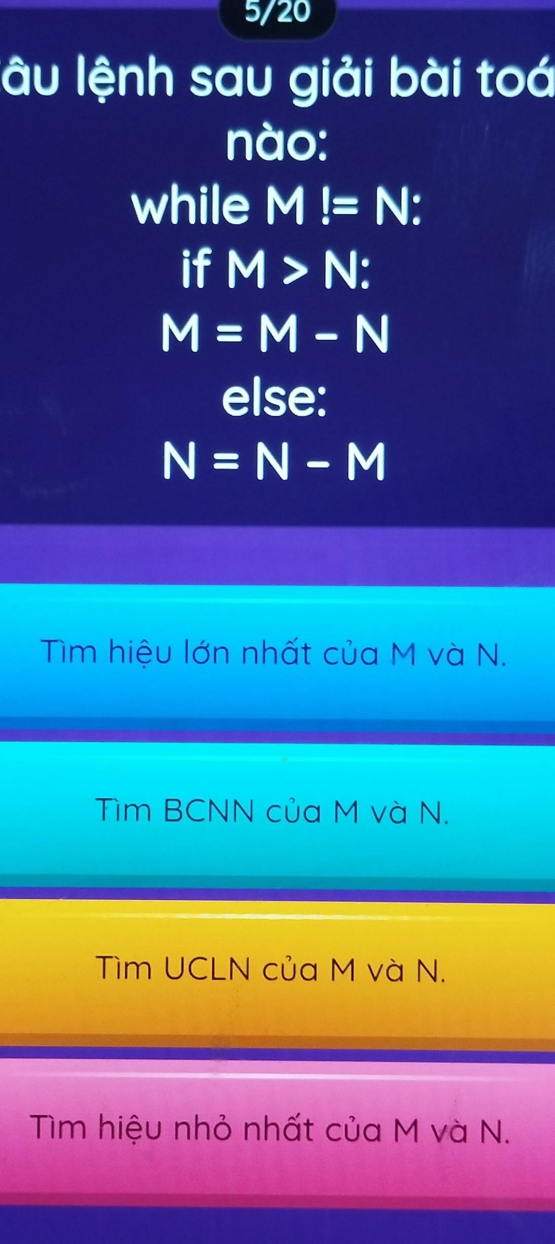 5/20
lâu lệnh sau giải bài toá
nào:
while M!=N : 
if M>N :
M=M-N
else:
N=N-M
Tìm hiệu lớn nhất của M và N.
Tìm BCNN của M và N.
Tìm UCLN của M và N.
Tìm hiệu nhỏ nhất của M và N.