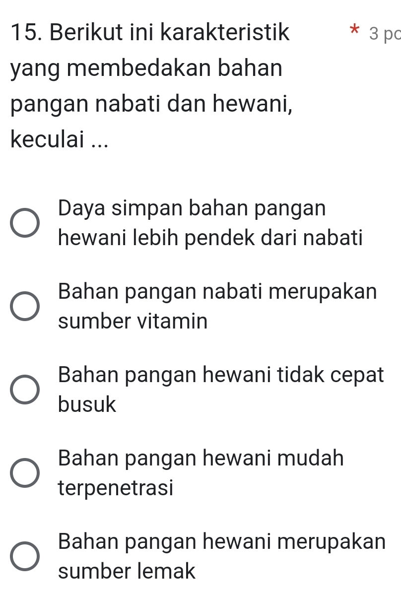 Berikut ini karakteristik 3 pc
yang membedakan bahan
pangan nabati dan hewani,
keculai ...
Daya simpan bahan pangan
hewani lebih pendek dari nabati
Bahan pangan nabati merupakan
sumber vitamin
Bahan pangan hewani tidak cepat
busuk
Bahan pangan hewani mudah
terpenetrasi
Bahan pangan hewani merupakan
sumber lemak