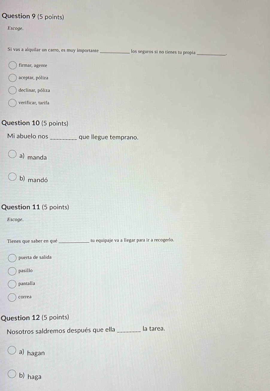 Escoge.
Si vas a alquilar un carro, es muy importante _los seguros si no tienes tu propia _.
firmar, agente
aceptar, póliza
declinar, póliza
verificar, tarifa
Question 10 (5 points)
Mi abuelo nos _que llegue temprano.
a) manda
b) mandó
Question 11 (5 points)
Escoge.
Tienes que saber en qué _tu equipaje va a llegar para ir a recogerlo.
puerta de salida
pasillo
pantalla
correa
Question 12 (5 points)
Nosotros saldremos después que ella _la tarea.
a) hagan
b) haga