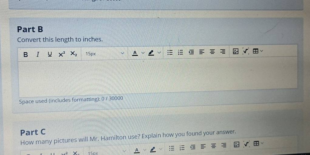 Convert this length to inches. 
B I U X^2 X_2 15px √ 
Space used (includes formatting): 0 / 30000 
Part C 
How many pictures will Mr. Hamilton use? Explain how you found your answer. 
√.
15px