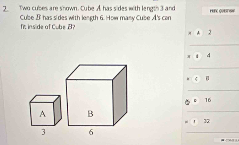 Two cubes are shown. Cube A has sides with length 3 and
PREV, QUESTION
Cube B has sides with length 6. How many Cube A's can
fit inside of Cube B?
A 2
B 4
8
D 16
x E 32
COMEB