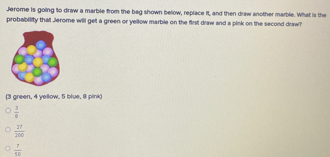 Jerome is going to draw a marble from the bag shown below, replace it, and then draw another marble. What is the
probability that Jerome will get a green or yellow marble on the first draw and a pink on the second draw?
(3 green, 4 yellow, 5 blue, 8 pink)
 3/8 
 27/200 
 7/50 