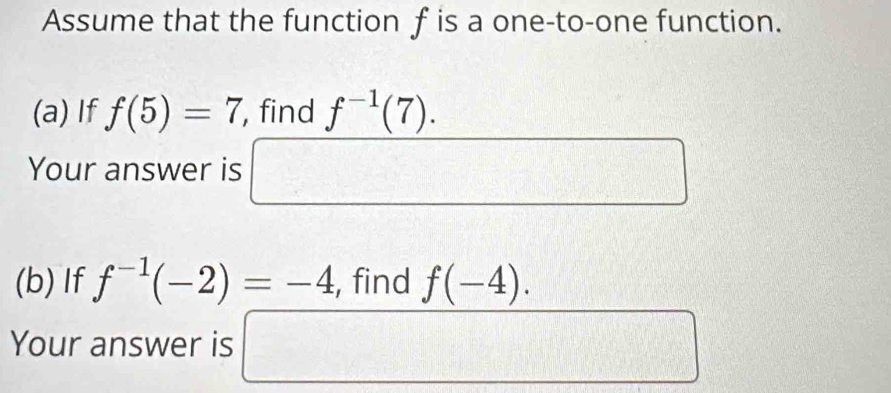 Assume that the function f is a one-to-one function. 
(a) If f(5)=7 , find f^(-1)(7). 
Your answer is x_1+□
(b) If f^(-1)(-2)=-4 , find f(-4). 
Your answer is □