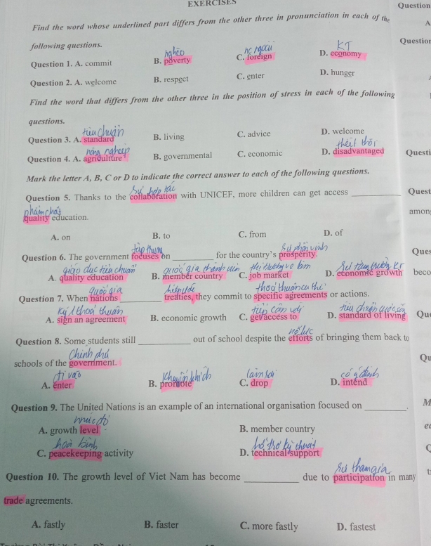 EXERCISES Question
Find the word whose underlined part differs from the other three in pronunciation in each of the A
following questions. Questior
Question 1. A. commit B. poverty C. foreign
D. economy
Question 2. A. welcome B. respect C. enter
D. hunger
Find the word that differs from the other three in the position of stress in each of the following
questions.
Question 3. A. standard B. living C. advice D. welcome
Question 4. A. agriculture B. governmental C. economic D. disadvantaged Questi
Mark the letter A, B, C or D to indicate the correct answer to each of the following questions.
Question 5. Thanks to the collaboration with UNICEF, more children can get access _Quest
quality education. amon
A. on B. to C. from D. of
Question 6. The government focuses on _for the country’s prosperity. Ques
A. quality education B. member country C. job market D. economic growth beco
Question 7. When nations _treaties, they commit to specific agreements or actions.
A. sign an agreement B. economic growth C. get access to D. standard of living Qu
Question 8. Some students still _out of school despite the efforts of bringing them back to
Q
schools of the government.
A. enter B. promote C. drop D. intend
Question 9. The United Nations is an example of an international organisation focused on _M
A. growth level B. member country
e
(
C. peacekeeping activity D. technical support
Question 10. The growth level of Viet Nam has become _due to participation in many
trade agreements.
A. fastly B. faster C. more fastly D. fastest