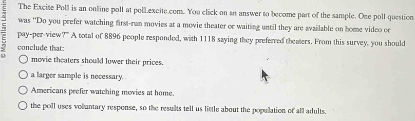 The Excite Poll is an online poll at poll.excite.com. You click on an answer to become part of the sample. One poll question
was “Do you prefer watching first-run movies at a movie theater or waiting until they are available on home video or
pay-per-view?” A total of 8896 people responded, with 1118 saying they preferred theaters. From this survey, you should
conclude that:
movie theaters should lower their prices.
a larger sample is necessary.
Americans prefer watching movies at home.
the poll uses voluntary response, so the results tell us little about the population of all adults.