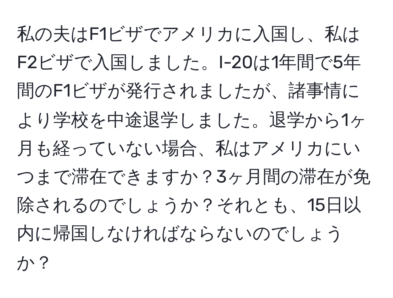 私の夫はF1ビザでアメリカに入国し、私はF2ビザで入国しました。I-20は1年間で5年間のF1ビザが発行されましたが、諸事情により学校を中途退学しました。退学から1ヶ月も経っていない場合、私はアメリカにいつまで滞在できますか？3ヶ月間の滞在が免除されるのでしょうか？それとも、15日以内に帰国しなければならないのでしょうか？