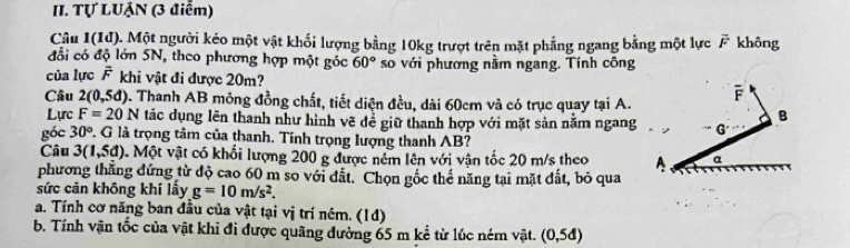 Tự LUẠN (3 điểm)
Câu 1(10 1). Một người kéo một vật khối lượng bằng 10kg trượt trên mặt phẳng ngang bằng một lực F không
đổi có độ lớn 5N, theo phương hợp một góc 60° so với phương nằm ngang. Tính công
của lực overline F khi vật đi được 20m? F
Câu 2(0,5d) D. Thanh AB mỏng đồng chất, tiết diện đều, dài 60cm và có trục quay tại A.
B
Lực F=20N tác dụng lên thanh như hình vẽ đề giữ thanh hợp với mặt sản nằm ngang G
góc 30° P. G là trọng tâm của thanh. Tính trọng lượng thanh AB?
Câu 3(1,5d) Một vật có khối lượng 200 g được nềm lên với vận tốc 20 m/s theo A α
phương thăng đứng từ độ cao 60 m so với đất. Chọn gốc thế năng tại mặt đất, bỏ qua
sức cản không khí lấy g=10m/s^2.
a. Tính cơ năng ban đầu của vật tại vị trí ném. (1đ)
b, Tính vận tốc của vật khi đi được quãng đường 65 m kể từ lúc ném vật. (0,5d)