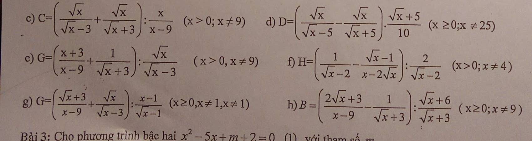 C=( sqrt(x)/sqrt(x)-3 + sqrt(x)/sqrt(x)+3 ): x/x-9 (x>0;x!= 9) d) D=( sqrt(x)/sqrt(x)-5 - sqrt(x)/sqrt(x)+5 ). (sqrt(x)+5)/10 (x≥ 0;x!= 25)
e) G=( (x+3)/x-9 + 1/sqrt(x)+3 ): sqrt(x)/sqrt(x)-3 (x>0,x!= 9) f) H=( 1/sqrt(x)-2 - (sqrt(x)-1)/x-2sqrt(x) ): 2/sqrt(x)-2 (x>0;x!= 4)
g) G=( (sqrt(x)+3)/x-9 + sqrt(x)/sqrt(x)-3 ): (x-1)/sqrt(x)-1 (x≥ 0,x!= 1, x!= 1)
h) B=( (2sqrt(x)+3)/x-9 - 1/sqrt(x)+3 ): (sqrt(x)+6)/sqrt(x)+3 (x≥ 0;x!= 9)
Bài 3: Cho phương trình bâc hai x^2-5x+m+2=0 (1) với tham số m