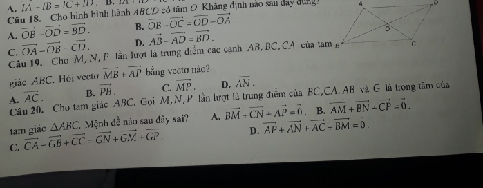 A. IA+IB=IC+ID B. 10+10
Câu 18. Cho hình bình hành ABCD có tâm O. Khẳng định nào sau day dùng
A. vector OB-vector OD=vector BD. B. vector OB-vector OC=vector OD-vector OA.
C. vector OA-vector OB=vector CD. D. vector AB-vector AD=vector BD. 
Câu 19. Cho M, N, P lần lượt là trung điểm các cạnh AB, BC,CA của tam g
giác ABC. Hỏi vectơ vector MB+vector AP bằng vectơ nào?
A. vector AC. B. vector PB. C. vector MP. D. vector AN. 
Câu 20. Cho tam giác ABC. Gọi M, N, P lần lượt là trung điểm của BC, CA, AB và G là trọng tâm của
tam giác △ ABC 7. Mệnh đề nào sau đây sai? A. vector BM+vector CN+vector AP=vector 0. B. vector AM+vector BN+vector CP=vector 0.
C. vector GA+vector GB+vector GC=vector GN+vector GM+vector GP.
D. vector AP+vector AN+vector AC+vector BM=vector 0.