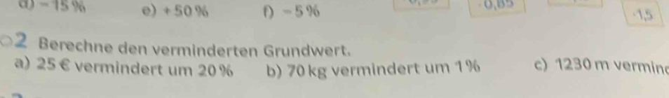 - 15 % e) + 50 % f) - 5 % 0,B5
-1,5
2 Berechne den verminderten Grundwert. c) 1230 m vermino
a) 25 € vermindert um 20 % b) 70 kg vermindert um 1%